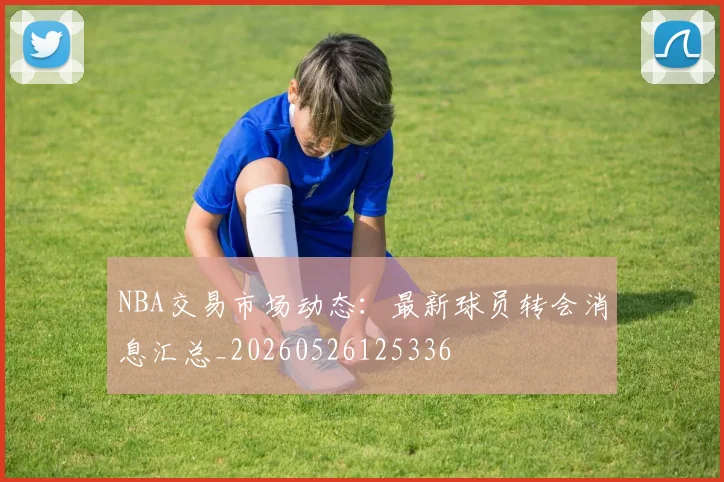 NBA交易市场动态:最新球员转会消息汇总_20260526125336
