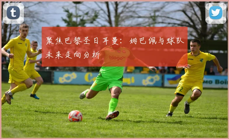 聚焦巴黎圣日耳曼：姆巴佩与球队未来走向分析