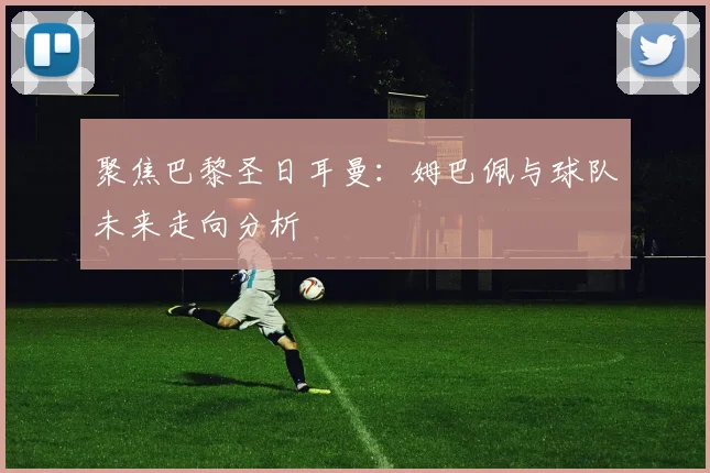 聚焦巴黎圣日耳曼:姆巴佩与球队未来走向分析