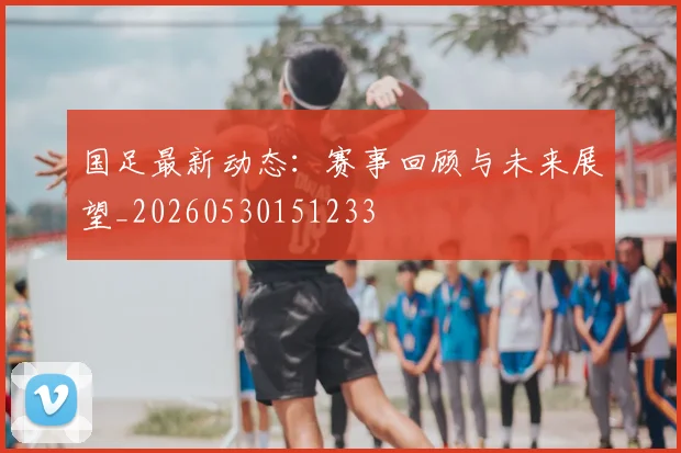 国足最新动态:赛事回顾与未来展望_20260530151233