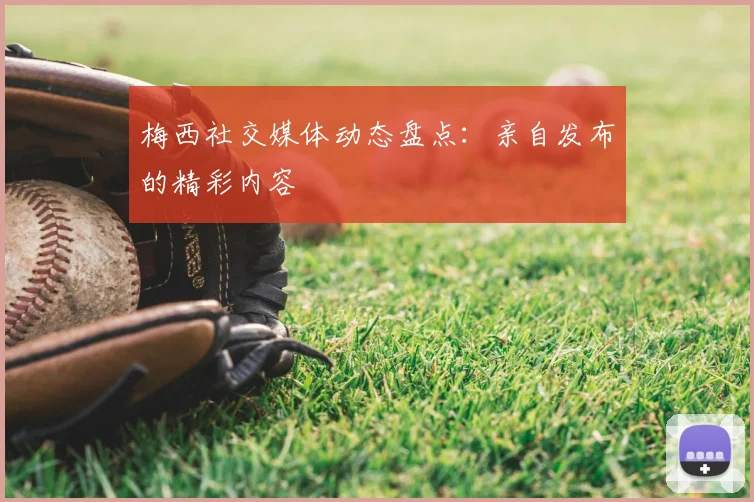 梅西社交媒体动态盘点：亲自发布的精彩内容